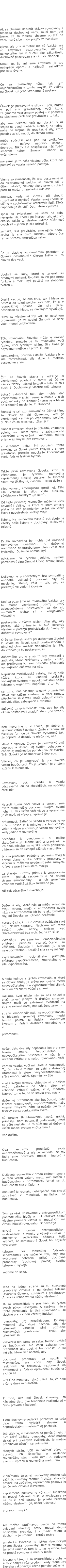 Ak sa chceme dotknúť otázky rovnováhy z hľadiska duchovnej vedy, musí nám byť  jasné, že sa vlastne chceme obrátiť na veci, ktoré síce majú prejav vo fyzickom  zjave, ale ony samotné nie sú fyzické, nie sú zmyslovo pozorovateľné, ale sú uchopiteľné len v duchu ako zákonitosti, duchovné pozorovania a zážitky. Napriek  tomu, to, čo vnímame zmyslami je tou najlepšou oporou a najlepším začiatkom pre tieto úvahy.   Čo sa rovnováhy týka, tak tým najdôležitejším v tomto zmysle, čo vidíme na človeku je jeho vzpriamená postava.  Človek je postavený v silovom poli, najmä v poli sily gravitačnej, voči ktorej zaujímame vzpriamený postoj – v podstate sa staviame proti sile gravitácie a to tak,  aby sme dokázali voči nej obstáť, či už stojac na dvoch nohách, alebo aj na jednej nohe. Je zrejmé, že gravitačné sily, ktoré pôsobia zvislo nadol, do stredu zeme,  môžu spôsobiť náš pád na akúkoľvek stranu – naľavo, napravo, dozadu, dopredu. Nikdy ale nespôsobia náš “pád” smerom nahor. Smerom nahor sa vyťahujeme  my sami, je to naša vlastná vôľa, ktorá nás postaví do vzpriameného postoja.  Vieme zo skúsenosti, že toto postavenie sa do vzpriamenej polohy sa človek učí v útlom detstve, niekedy okolo prvého roka a patrí to medzi tri základné udalosti  detstva, kedy sa človek učí chodiť, rozprávať a myslieť. Vzpriamenej chôdzi sa učíme v spoločenstve ostatných ľudí. Dieťa napodobuje čo vidí. Deti, ktoré vyrastali  spolu so zvieratami, sa sami od seba nevzpriamili, chodili po štyroch tak, ako ich okolie. Takže tu vlastne vidíme súčinnosť dvoch síl – jedna je sila prírodná,  zemská, sila gravitácie, smerujúca nadol, druhá je sila čisto ľudská, odporujúca fyzike prírody, smerujúca nahor.  Čo je vlastne vzpriameným postojom u človeka dosiahnuté? Okrem iného sú to hlavne dve veci:  Uvoľnili sa ruky, ktoré u zvierat sú prednými nohami. Uvoľnila sa ich podporná funkcia a môžu byť použité na slobodné tvorenie.  Druhá vec je, že ako trup, tak i hlava sa dostala do takej polohy voči tiaži, že je v rovnovážnej polohe. Že sily tiaže, pôsobiace na hlavu, sa navzájom vyvažujú.  Hlava sa vlastne akoby vozí na ostatnom organizme, je vo svojej činnosti od tiaže viac- menej oslobodená.  Túto rovnováhu človeka môžeme nazvať fyzickou, pretože je to rovnováha voči fyzike, voči fyzickým silám. Sila tiaže je najvýznamnejšou z týchto síl, ale  samozrejme, pôsobia i ďalšie fyzické sily – sila zotrvačnosti, sily akcie a reakcie, odstredivé a iné.  Čim sa človek stavia a udržuje si vzpriamenú polohu? V tomto sú účinné všetky zložky ľudskej bytosti – telo, duša i duch. 1. Duchovne je vlastne celá telesná  bytosť vytvorená tak, aby mohla stáť vzpriamene v silách zeme a mohla v nich používať ruky na slobodné tvorenie a hlavu na slobodné myslenie. 2. Duševná  činnosť je pri vzpriamovaní sa účinná tým, že človek sa cíti človekom, keď je vzpriamený - a túži po vzpriamenej polohe. 3. No a čo sa telesnosti týka, je tu  činnosť zmyslov, ktorá je dôležitá, vnímanie polohy voči silám zeme je zabezpečené viacerými zmyslovými  vnemami, máme priamo aj zmysel pre rovnováhu  v strednom uchu. Pri porušení tohto zmyslu, sa človek proste zosype v smere gravitácie, pretože nedokáže koordinovať svoju ľudskú fyzickú bytosť.  Takže prvá rovnováha človeka, ktorú si všimneme, je fyzická, rovnováha vzpriamenej ľudskej postavy. Je tvorená silami vertikálnymi, zvislými – silou tiaže a  silou vznosu, smerujúcou oproti nej. Táto sila vznosu je silou čisto ľudskou, súvisiacou s ľudským „ja som“. Od tejto prvotnej rovnováhy môžeme však odvodiť i ďalšie, na ktoré v istom zmysle platia tie isté podmienky, avšak na ktoré človek nepotrebuje všetky svoje  články. Na rovnováhu fyzickú potrebujeme všetky naše články – duchovný, duševný i telesný.  Druhá rovnováha by mohla byť nazvaná rovnováhou duševnou. K duševnej rovnováhe nepotrebujeme plnú účasť tela fyzického. Duševno nemusí byť  odkázané na fyzickú polohu, nemusí potrebovať plnú činnosť kĺbov, svalov, kostí.  Duševno je predovšetkým hra sympatií a antipatií. Základné duševné sily sú myslenie, cítenie, vôľa – tak, ako sa prežívajú vo vedomí človeka.  Keď sa pozeráme na rovnováhu fyzickú, tak tu máme vzpriamený postoj, ktorý zabezpečujeme postavením sa do síl, vnímaním týchto síl a korigovaním vlastného  postavenia v týchto silách. Aké sily, aký postoj, aké vnímanie a aké korekcie vlastného postoja prichádzajú do úvahy pri duševnej rovnováhe? O čo sa človek snaží pri duševnom živote? Duševne sa človek snaží predovšetkým o plnohodnotný zážitok slobodného ja. Sily, do ktorých je tu postavený, sú duševného druhu a sú to sily sympatií a antipatií, ktoré prežívame v našom vnútri, ale prežívame ich ako následok pôsobenia vonkajšieho duševna na nás.  Napríklad medziľudské vzťahy, ale aj naša túžba, ktorej sú kladené prekážky vonkajším svetom – nedokonalosťou nášho telesného organizmu napríklad. V tomto sa už aj náš vlastný telesný organizmus stáva vonkajším svetom. A voči tomuto pôsobeniu sa človek snaží uplatniť vlastnú individualitu, zabezpečiť si vlastnú  duševnú „vzpriamenosť“ tak, aby ho sily okolia nesťahovali „nadol“ alebo „do strán“.  Keď hovoríme o stranách, je dobré si všimnúť vzťah človeka k týmto stranám. Už fyzickou formou je človeka vytvorený tak, že dopredu a dozadu je niečo iné, než  vľavo a vpravo. Človek je postavený voči dopredu a dozadu aj svojim pohybom v chôdzi aj možnosťou pohybu rúk pri tvorbe. Tvár človeka je nasmerovaná dopredu.  Všetko, čo je „dopredu“ je pre človeka vecou budúcnosti. Čo je „vzadu“ je v istom vzťahu k minulosti.  Rovnováhu voči vpredu a vzadu udržiavame len na chodidlách, na spodnej časti nôh.  Naproti tomu voči vľavo a vpravo sme oveľa stabilnejšie postavení svojimi dvomi nohami. Náš vzťah voči vľavo a vpravo nie je časový. Aj vľavo aj vpravo je  prítomnosť. Zatiaľ čo vzadu a vpredu je vo vzťahu nášho ja k minulosti a budúcnosti, vzťah k vľavo a vpravo je vecou rovnováhy, kedy jedine v rovnováhe  dochádza k uvedomeniu si nášho skutočného ja. Máme ľavé a pravé oko a ich spolupôsobením vzniká vnem priestoru, v ktorom sa dá uchopiť zážitok vlastného  ja ako protiklad. Podobne spojením ľavej a pravej dlane vzniká dotyk v priestore, v ktorom si môžeme uvedomiť seba samých. A ľavá a pravá hemisféra mozgu  sa starajú o rôzny prístup k spracovaniu sveta – jednak racionálny a na druhej strane emocionálny – a ich správnym vzťahom vzniká zážitok ľudského ja,  zážitok zdravého ľudského ja.  Duševné sily, ktoré nás tu môžu zviesť na svoju stranu, majú v antroposofii svoje názvy a antroposofia ich berie ako bytostné sily, od človeka samotného nezávislé  bytostné sily, ktoré o človeka zvádzajú svoj boj. Naľavo-napravo. Nechcem ale teraz použiť tieto názvy, skôsim vec charakterizovať bez nich. Jedna zo síl sa  vyznačuje zvýraznením emocionálneho prístupu, prístupu vyznačujúceho sa vášňami, žiadosťami. Nazvime ju silou nevypočítateľnou. Opačná sila sa vyznačuje  zvýrazňovaním racionálneho prístupu, prístupu vypočítateľného, zmerateľného – sila vypočítateľná.  A teda jednou z týchto rovnováh, o ktoré sa človek snaží, je práve rovnováha medzi nevypočítateľnými a vypočítateľnými silami, teda medzi silami vášní a silami  rozumu. Svet okolo nás sa nás neustále snaží zviesť jedným či druhým smerom. Najmä muži sú extrémne zvádzaní na stranu racionálnosti, naopak ženy zasa na  stranu emocionálnosti, nevypočítateľnosti. A hľadanie správnej rovnováhy medzi týmito pólmi, je ľudským duševným životom v hľadaní vlastného slobodného ja v  prítomnosti.  Avšak tieto dve sily nepôsobia len v pravo-ľavom smere. Vypočítateľno – nevypočítateľné pôsobenie v nás je v určitom vzťahu aj s našou rovnováhou voči  vpredu-vzadu, voči minulosti a budúcnosti. To, čo bolo a minulo, to patrí v duševnej rítomnosti k sfére nevypočítateľnosti, k sfére emócií, vášní. Spomienky žijú  v nás svojou formou, objavujú sa v našom vnútri zafarbené do nálad, citov, sú schopné vzbudiť vášne, stud, žiadosti. Naproti tomu to, čo sa stavia pred nás v  duševnej prítomnosti ako budúcnosť, patrí k sfére rozumovosti, vypočítateľnosti, naše vnemy zmyslov nám prinášajú jasný a triezvy obraz vonkajšieho sveta,  sú presne štrukturované, jasné, určité, prinášajú nám potenciál budúcnosti, ktorá sa ešte nestala. Je to súčasne aj duševný vzťah medzi svetom vnútorným a  vonkajším.  Oba extrémy prinášajú svoje nebezpečenstvá a nie je náhoda, že my ľudia sme postavení medzi minulosť a budúcnosť.  Duševná rovnováha v predo-zadnom smere je teda vecou vzťahu medzi minulosťou a budúcnosťou v prítomnosti. Vrhať sa do budúcnosti bez ohľadu na  minulosť je rovnako nebezpečné ako chcieť zotrvávať v minulosti, nahľadiac na budúcnosť.  Tým sa však dostávame v antroposofickom pohľade ešte hlbšie a to k otázke: odkiaľ vlastne pramení všetko to, medzi čím má človek hľadať rovnováhu. Odpoveď je  skrytá v celom antroposofickom svetonázore  o vzniku a vývoji človeka. Z duchovne- vedeckého bádania totiž vyplýva, že samostatný človek bol najskôr vytvorený  telesne, bez vlastného ľudského sebavedomia ale súčasne tak, aby mal vytvorený potenciál prijať duchovné praobrazy (duchovný pôvod) svojho telesného vývoja  vedome do seba.  Teda na jednej strane sú tu duchovné praobrazy človeka a na druhej telesné utváranie človeka, vzniknuté z praobrazov. A proces uchopovania nášho vlastného  JA sa uskutočňuje v prenikaní sa týchto dvoch pólov navzájom. A správna miera tohto prenikania je tiež rovnováhou. Je vlastne prapríčinou všetkej ľudskej  rovnováhy, jej prazákladom. Existujú bytostné sily, ktoré nechcú, aby do telesnosti vstúpilo plné poznanie duchovných praobrazov – chcú, aby telesnosť sa  vysvetlila len sama zo seba. Nechcú kráčať do budúcnosti, ale chcú zabalzamovať prítomnosť ako „večnú budúcnosť“. A sú iné sily, ktoré tiež nechcú, aby  duchovné praobrazy sa spojili s telesnosťou, ale chcú, aby človek rezignoval na telesnosť, rezignoval na prítomnosť aj ľudsky oprávnenú budúcnosť a chcú sa  vrátiť do minulosti, chcú oživiť  to, čo bolo a čo je dnes minulosťou.  Z toho, ako bol človek stvorený, sa následne tieto dve tendencie realizujú aj v ľavo- pravom pôsobení.  Tieto duchovne-vedecké poznatky sa teda dajú takto vyjadriť slovami a nepredpojatým myslením aj pochopiť. Iné však je, v cvičeniach sa pokúsiť niečo z nich zažiť. Zážitky rovnováhy, ktoré možno získať pri telesných cvičeniach, je možné prehlbovať učením sa vnímaniu  rôznych strán. Učiť sa vnímať vľavo – vpravo, ich špecifiká a následne rovnovážny stav medzi nimi. A podobne vzadu – vpredu a rovnováha medzi nimi.  Z vnímania telesnej rovnováhy možno tak zažiť jej duševný rozmer. Pretože, ako sme hovorili na začiatku, vzpriamená postava je to, čo robí človeka človekom,  vzpriamená postava je výrazom ľudského ja, pravej ľudskosti duše. A zvažovanie sa na tú či onú stranu je proste hrozbou nášmu vlastnému ja, našej ľudskosti  v pravom zmysle.  Ale možno zaujímavou vecou na tomto zvládaní strednej cesty medzi dvomi opísanými protikladmi – medzi telom a duchom – je umenie. Pretože práve  umelecké tvorenie je istým špecifickým pólom života rovnováhy. Keď si vezmeme tanečné umenie, tam je to jasne vidno, ako sa prostá rovnováha mení v niečo  krásneho tým, že sa uskutočňuje v pohybe a to v pohybe rôznorodom, kedy rôzne údy človeka vykonávajú rôzne pohyby súčasne.