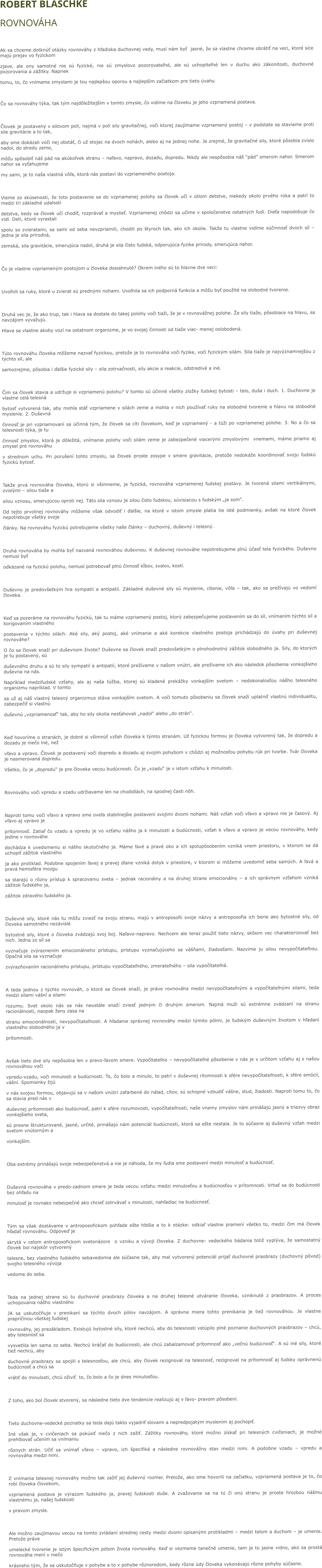 ROBERT BLASCHKE  ROVNOVÁHA  Ak sa chceme dotknúť otázky rovnováhy z hľadiska duchovnej vedy, musí nám byť  jasné, že sa vlastne chceme obrátiť na veci, ktoré síce majú prejav vo fyzickom  zjave, ale ony samotné nie sú fyzické, nie sú zmyslovo pozorovateľné, ale sú uchopiteľné len v duchu ako zákonitosti, duchovné pozorovania a zážitky. Napriek  tomu, to, čo vnímame zmyslami je tou najlepšou oporou a najlepším začiatkom pre tieto úvahy.   Čo sa rovnováhy týka, tak tým najdôležitejším v tomto zmysle, čo vidíme na človeku je jeho vzpriamená postava.  Človek je postavený v silovom poli, najmä v poli sily gravitačnej, voči ktorej zaujímame vzpriamený postoj – v podstate sa staviame proti sile gravitácie a to tak,  aby sme dokázali voči nej obstáť, či už stojac na dvoch nohách, alebo aj na jednej nohe. Je zrejmé, že gravitačné sily, ktoré pôsobia zvislo nadol, do stredu zeme,  môžu spôsobiť náš pád na akúkoľvek stranu – naľavo, napravo, dozadu, dopredu. Nikdy ale nespôsobia náš “pád” smerom nahor. Smerom nahor sa vyťahujeme  my sami, je to naša vlastná vôľa, ktorá nás postaví do vzpriameného postoja.  Vieme zo skúsenosti, že toto postavenie sa do vzpriamenej polohy sa človek učí v útlom detstve, niekedy okolo prvého roka a patrí to medzi tri základné udalosti  detstva, kedy sa človek učí chodiť, rozprávať a myslieť. Vzpriamenej chôdzi sa učíme v spoločenstve ostatných ľudí. Dieťa napodobuje čo vidí. Deti, ktoré vyrastali  spolu so zvieratami, sa sami od seba nevzpriamili, chodili po štyroch tak, ako ich okolie. Takže tu vlastne vidíme súčinnosť dvoch síl – jedna je sila prírodná,  zemská, sila gravitácie, smerujúca nadol, druhá je sila čisto ľudská, odporujúca fyzike prírody, smerujúca nahor.  Čo je vlastne vzpriameným postojom u človeka dosiahnuté? Okrem iného sú to hlavne dve veci:  Uvoľnili sa ruky, ktoré u zvierat sú prednými nohami. Uvoľnila sa ich podporná funkcia a môžu byť použité na slobodné tvorenie.  Druhá vec je, že ako trup, tak i hlava sa dostala do takej polohy voči tiaži, že je v rovnovážnej polohe. Že sily tiaže, pôsobiace na hlavu, sa navzájom vyvažujú.  Hlava sa vlastne akoby vozí na ostatnom organizme, je vo svojej činnosti od tiaže viac- menej oslobodená.  Túto rovnováhu človeka môžeme nazvať fyzickou, pretože je to rovnováha voči fyzike, voči fyzickým silám. Sila tiaže je najvýznamnejšou z týchto síl, ale  samozrejme, pôsobia i ďalšie fyzické sily – sila zotrvačnosti, sily akcie a reakcie, odstredivé a iné.  Čim sa človek stavia a udržuje si vzpriamenú polohu? V tomto sú účinné všetky zložky ľudskej bytosti – telo, duša i duch. 1. Duchovne je vlastne celá telesná  bytosť vytvorená tak, aby mohla stáť vzpriamene v silách zeme a mohla v nich používať ruky na slobodné tvorenie a hlavu na slobodné myslenie. 2. Duševná  činnosť je pri vzpriamovaní sa účinná tým, že človek sa cíti človekom, keď je vzpriamený - a túži po vzpriamenej polohe. 3. No a čo sa telesnosti týka, je tu  činnosť zmyslov, ktorá je dôležitá, vnímanie polohy voči silám zeme je zabezpečené viacerými zmyslovými  vnemami, máme priamo aj zmysel pre rovnováhu  v strednom uchu. Pri porušení tohto zmyslu, sa človek proste zosype v smere gravitácie, pretože nedokáže koordinovať svoju ľudskú fyzickú bytosť.  Takže prvá rovnováha človeka, ktorú si všimneme, je fyzická, rovnováha vzpriamenej ľudskej postavy. Je tvorená silami vertikálnymi, zvislými – silou tiaže a  silou vznosu, smerujúcou oproti nej. Táto sila vznosu je silou čisto ľudskou, súvisiacou s ľudským „ja som“. Od tejto prvotnej rovnováhy môžeme však odvodiť i ďalšie, na ktoré v istom zmysle platia tie isté podmienky, avšak na ktoré človek nepotrebuje všetky svoje  články. Na rovnováhu fyzickú potrebujeme všetky naše články – duchovný, duševný i telesný.  Druhá rovnováha by mohla byť nazvaná rovnováhou duševnou. K duševnej rovnováhe nepotrebujeme plnú účasť tela fyzického. Duševno nemusí byť  odkázané na fyzickú polohu, nemusí potrebovať plnú činnosť kĺbov, svalov, kostí.  Duševno je predovšetkým hra sympatií a antipatií. Základné duševné sily sú myslenie, cítenie, vôľa – tak, ako sa prežívajú vo vedomí človeka.  Keď sa pozeráme na rovnováhu fyzickú, tak tu máme vzpriamený postoj, ktorý zabezpečujeme postavením sa do síl, vnímaním týchto síl a korigovaním vlastného  postavenia v týchto silách. Aké sily, aký postoj, aké vnímanie a aké korekcie vlastného postoja prichádzajú do úvahy pri duševnej rovnováhe? O čo sa človek snaží pri duševnom živote? Duševne sa človek snaží predovšetkým o plnohodnotný zážitok slobodného ja. Sily, do ktorých je tu postavený, sú duševného druhu a sú to sily sympatií a antipatií, ktoré prežívame v našom vnútri, ale prežívame ich ako následok pôsobenia vonkajšieho duševna na nás.  Napríklad medziľudské vzťahy, ale aj naša túžba, ktorej sú kladené prekážky vonkajším svetom – nedokonalosťou nášho telesného organizmu napríklad. V tomto sa už aj náš vlastný telesný organizmus stáva vonkajším svetom. A voči tomuto pôsobeniu sa človek snaží uplatniť vlastnú individualitu, zabezpečiť si vlastnú  duševnú „vzpriamenosť“ tak, aby ho sily okolia nesťahovali „nadol“ alebo „do strán“.  Keď hovoríme o stranách, je dobré si všimnúť vzťah človeka k týmto stranám. Už fyzickou formou je človeka vytvorený tak, že dopredu a dozadu je niečo iné, než  vľavo a vpravo. Človek je postavený voči dopredu a dozadu aj svojim pohybom v chôdzi aj možnosťou pohybu rúk pri tvorbe. Tvár človeka je nasmerovaná dopredu.  Všetko, čo je „dopredu“ je pre človeka vecou budúcnosti. Čo je „vzadu“ je v istom vzťahu k minulosti.  Rovnováhu voči vpredu a vzadu udržiavame len na chodidlách, na spodnej časti nôh.  Naproti tomu voči vľavo a vpravo sme oveľa stabilnejšie postavení svojimi dvomi nohami. Náš vzťah voči vľavo a vpravo nie je časový. Aj vľavo aj vpravo je  prítomnosť. Zatiaľ čo vzadu a vpredu je vo vzťahu nášho ja k minulosti a budúcnosti, vzťah k vľavo a vpravo je vecou rovnováhy, kedy jedine v rovnováhe  dochádza k uvedomeniu si nášho skutočného ja. Máme ľavé a pravé oko a ich spolupôsobením vzniká vnem priestoru, v ktorom sa dá uchopiť zážitok vlastného  ja ako protiklad. Podobne spojením ľavej a pravej dlane vzniká dotyk v priestore, v ktorom si môžeme uvedomiť seba samých. A ľavá a pravá hemisféra mozgu  sa starajú o rôzny prístup k spracovaniu sveta – jednak racionálny a na druhej strane emocionálny – a ich správnym vzťahom vzniká zážitok ľudského ja,  zážitok zdravého ľudského ja.  Duševné sily, ktoré nás tu môžu zviesť na svoju stranu, majú v antroposofii svoje názvy a antroposofia ich berie ako bytostné sily, od človeka samotného nezávislé  bytostné sily, ktoré o človeka zvádzajú svoj boj. Naľavo-napravo. Nechcem ale teraz použiť tieto názvy, skôsim vec charakterizovať bez nich. Jedna zo síl sa  vyznačuje zvýraznením emocionálneho prístupu, prístupu vyznačujúceho sa vášňami, žiadosťami. Nazvime ju silou nevypočítateľnou. Opačná sila sa vyznačuje  zvýrazňovaním racionálneho prístupu, prístupu vypočítateľného, zmerateľného – sila vypočítateľná.  A teda jednou z týchto rovnováh, o ktoré sa človek snaží, je práve rovnováha medzi nevypočítateľnými a vypočítateľnými silami, teda medzi silami vášní a silami  rozumu. Svet okolo nás sa nás neustále snaží zviesť jedným či druhým smerom. Najmä muži sú extrémne zvádzaní na stranu racionálnosti, naopak ženy zasa na  stranu emocionálnosti, nevypočítateľnosti. A hľadanie správnej rovnováhy medzi týmito pólmi, je ľudským duševným životom v hľadaní vlastného slobodného ja v  prítomnosti.  Avšak tieto dve sily nepôsobia len v pravo-ľavom smere. Vypočítateľno – nevypočítateľné pôsobenie v nás je v určitom vzťahu aj s našou rovnováhou voči  vpredu-vzadu, voči minulosti a budúcnosti. To, čo bolo a minulo, to patrí v duševnej rítomnosti k sfére nevypočítateľnosti, k sfére emócií, vášní. Spomienky žijú  v nás svojou formou, objavujú sa v našom vnútri zafarbené do nálad, citov, sú schopné vzbudiť vášne, stud, žiadosti. Naproti tomu to, čo sa stavia pred nás v  duševnej prítomnosti ako budúcnosť, patrí k sfére rozumovosti, vypočítateľnosti, naše vnemy zmyslov nám prinášajú jasný a triezvy obraz vonkajšieho sveta,  sú presne štrukturované, jasné, určité, prinášajú nám potenciál budúcnosti, ktorá sa ešte nestala. Je to súčasne aj duševný vzťah medzi svetom vnútorným a  vonkajším.  Oba extrémy prinášajú svoje nebezpečenstvá a nie je náhoda, že my ľudia sme postavení medzi minulosť a budúcnosť.  Duševná rovnováha v predo-zadnom smere je teda vecou vzťahu medzi minulosťou a budúcnosťou v prítomnosti. Vrhať sa do budúcnosti bez ohľadu na  minulosť je rovnako nebezpečné ako chcieť zotrvávať v minulosti, nahľadiac na budúcnosť.  Tým sa však dostávame v antroposofickom pohľade ešte hlbšie a to k otázke: odkiaľ vlastne pramení všetko to, medzi čím má človek hľadať rovnováhu. Odpoveď je  skrytá v celom antroposofickom svetonázore  o vzniku a vývoji človeka. Z duchovne- vedeckého bádania totiž vyplýva, že samostatný človek bol najskôr vytvorený  telesne, bez vlastného ľudského sebavedomia ale súčasne tak, aby mal vytvorený potenciál prijať duchovné praobrazy (duchovný pôvod) svojho telesného vývoja  vedome do seba.  Teda na jednej strane sú tu duchovné praobrazy človeka a na druhej telesné utváranie človeka, vzniknuté z praobrazov. A proces uchopovania nášho vlastného  JA sa uskutočňuje v prenikaní sa týchto dvoch pólov navzájom. A správna miera tohto prenikania je tiež rovnováhou. Je vlastne prapríčinou všetkej ľudskej  rovnováhy, jej prazákladom. Existujú bytostné sily, ktoré nechcú, aby do telesnosti vstúpilo plné poznanie duchovných praobrazov – chcú, aby telesnosť sa  vysvetlila len sama zo seba. Nechcú kráčať do budúcnosti, ale chcú zabalzamovať prítomnosť ako „večnú budúcnosť“. A sú iné sily, ktoré tiež nechcú, aby  duchovné praobrazy sa spojili s telesnosťou, ale chcú, aby človek rezignoval na telesnosť, rezignoval na prítomnosť aj ľudsky oprávnenú budúcnosť a chcú sa  vrátiť do minulosti, chcú oživiť  to, čo bolo a čo je dnes minulosťou.  Z toho, ako bol človek stvorený, sa následne tieto dve tendencie realizujú aj v ľavo- pravom pôsobení.  Tieto duchovne-vedecké poznatky sa teda dajú takto vyjadriť slovami a nepredpojatým myslením aj pochopiť. Iné však je, v cvičeniach sa pokúsiť niečo z nich zažiť. Zážitky rovnováhy, ktoré možno získať pri telesných cvičeniach, je možné prehlbovať učením sa vnímaniu  rôznych strán. Učiť sa vnímať vľavo – vpravo, ich špecifiká a následne rovnovážny stav medzi nimi. A podobne vzadu – vpredu a rovnováha medzi nimi.  Z vnímania telesnej rovnováhy možno tak zažiť jej duševný rozmer. Pretože, ako sme hovorili na začiatku, vzpriamená postava je to, čo robí človeka človekom,  vzpriamená postava je výrazom ľudského ja, pravej ľudskosti duše. A zvažovanie sa na tú či onú stranu je proste hrozbou nášmu vlastnému ja, našej ľudskosti  v pravom zmysle.  Ale možno zaujímavou vecou na tomto zvládaní strednej cesty medzi dvomi opísanými protikladmi – medzi telom a duchom – je umenie. Pretože práve  umelecké tvorenie je istým špecifickým pólom života rovnováhy. Keď si vezmeme tanečné umenie, tam je to jasne vidno, ako sa prostá rovnováha mení v niečo  krásneho tým, že sa uskutočňuje v pohybe a to v pohybe rôznorodom, kedy rôzne údy človeka vykonávajú rôzne pohyby súčasne.